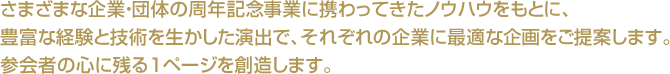 さまざまな企業・団体の周年記念事業に携わってきたノウハウをもとに、豊富な経験と技術を生かした演出で、それぞれの企業に最適な企画をご提案します。参会者の心に残る1ページを創造します。