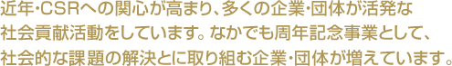 近年・CSRへの関心が高まり、多くの企業・団体が活発な
社会貢献活動をしています。なかでも周年記念事業として、社会的な課題の解決とに取り組む企業・団体が増えています。