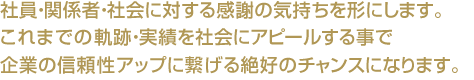 社員・関係者・社会に対する感謝の気持ちを形にします。これまでの軌跡・実績を社会にアピールする事で企業の信頼性アップに繋げる絶好のチャンスになります。