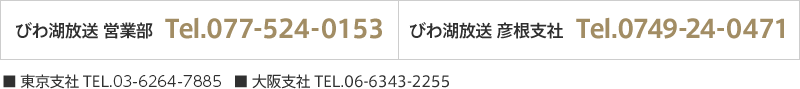 びわ湖放送営業部　TEL.077-524-0153 | びわ湖放送彦根支社 | 東京支社 TEL.03-3572-7434 | 大阪支社 TEL.06-6343-2255　TEL.0749-24-0471