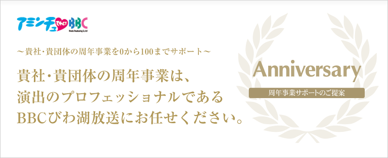 アミンチュてれびBBC ～貴社・貴団体の周年事業を0から100までサポート～ 貴社・貴団体の周年事業は、演出のプロフェッショナルであるBBCびわ湖放送にお任せください。Anniversary 周年事業サポートのご提案