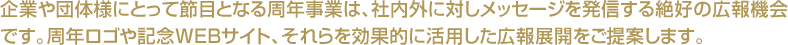 企業や団体様にとって節目となる周年事業は、社内外に対しメッセージを発信する絶好の広報機会です。周年ロゴや記念ＷＥＢサイト、それらを効果的に活用した広報展開をご提案します。