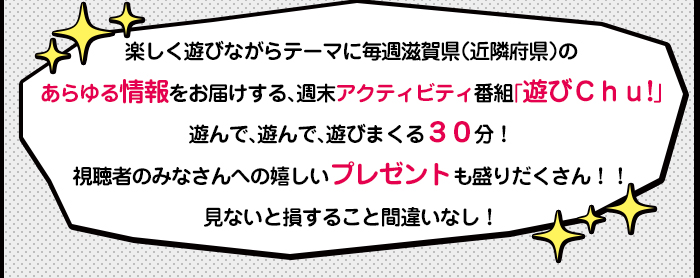 楽しく遊びながらテーマに毎週滋賀県（近隣府県）のあらゆる情報をお届けする、週末アクティビティ番組「遊びＣｈｕ!」<br />遊んで、遊んで、遊びまくる３０分！視聴者のみなさんへの嬉しいプレゼントも盛りだくさん！！見ないと損すること間違いなし！