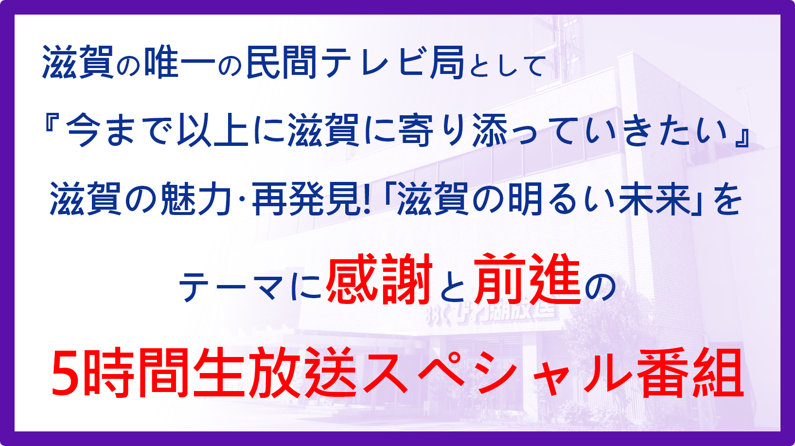 滋賀の唯一の民間テレビ局として『今まで以上に滋賀に寄り添っていきたい』滋賀の魅力･再発見!｢滋賀の明るい未来｣をテーマに感謝と前進の5時間生放送スペシャル番組